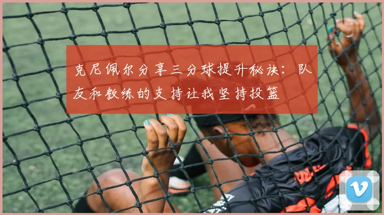 克尼佩尔分享三分球提升秘诀：队友和教练的支持让我坚持投篮