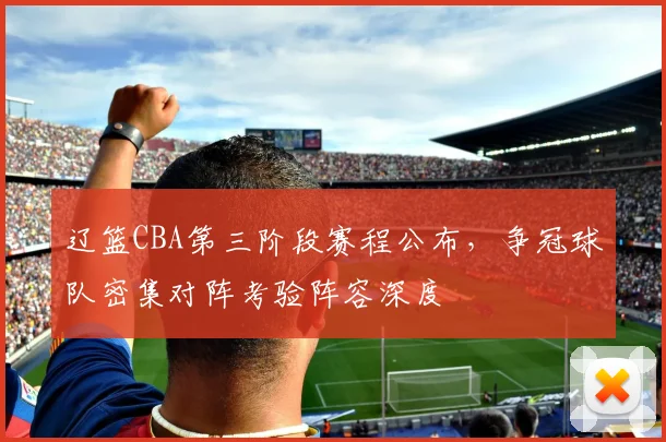 辽篮CBA第三阶段赛程公布，争冠球队密集对阵考验阵容深度