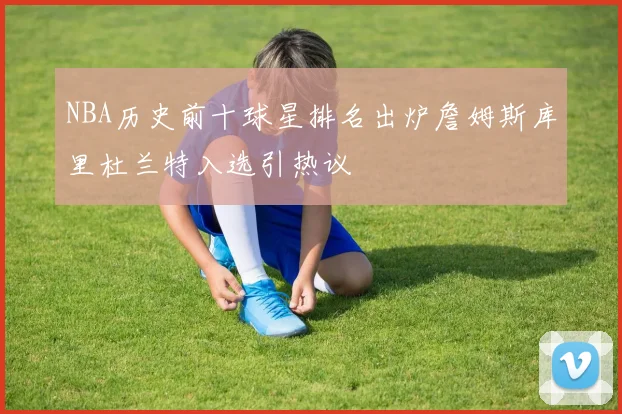 NBA历史前十球星排名出炉詹姆斯库里杜兰特入选引热议