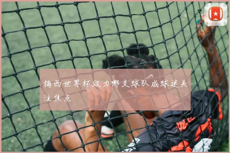梅西世界杯效力哪支球队成球迷关注焦点