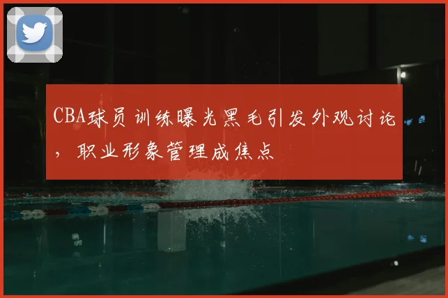 CBA球员训练曝光黑毛引发外观讨论，职业形象管理成焦点