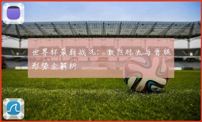 世界杯最新战况：激烈对决与晋级形势全解析