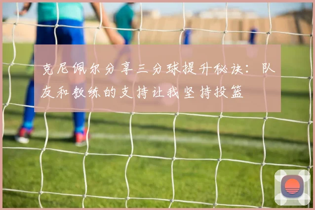 克尼佩尔分享三分球提升秘诀:队友和教练的支持让我坚持投篮