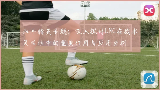 和平精英专题：深入探讨LNG在战术灵活性中的重要作用与应用分析