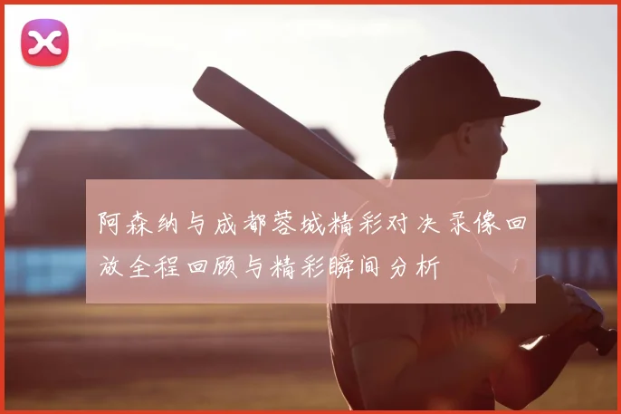 阿森纳与成都蓉城精彩对决录像回放全程回顾与精彩瞬间分析