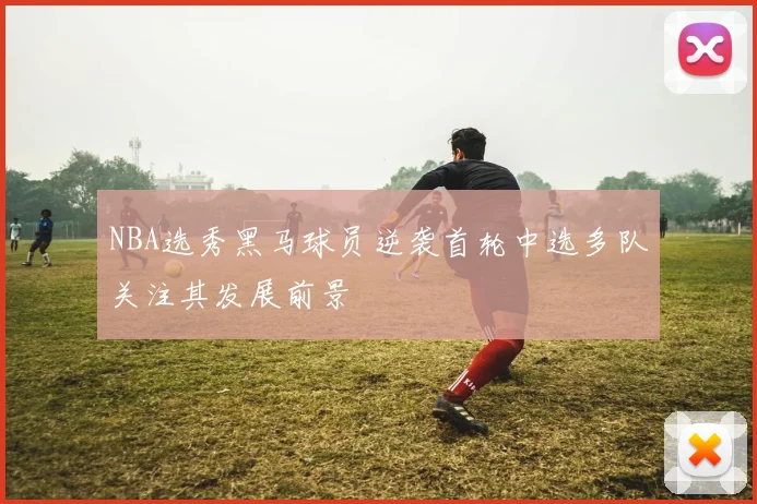 NBA选秀黑马球员逆袭首轮中选多队关注其发展前景
