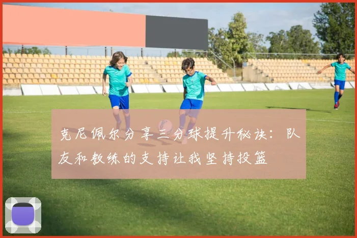克尼佩尔分享三分球提升秘诀:队友和教练的支持让我坚持投篮