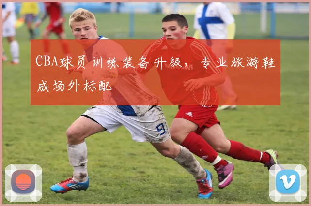 CBA球员训练装备升级，专业旅游鞋成场外标配