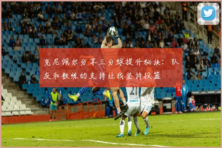 克尼佩尔分享三分球提升秘诀：队友和教练的支持让我坚持投篮