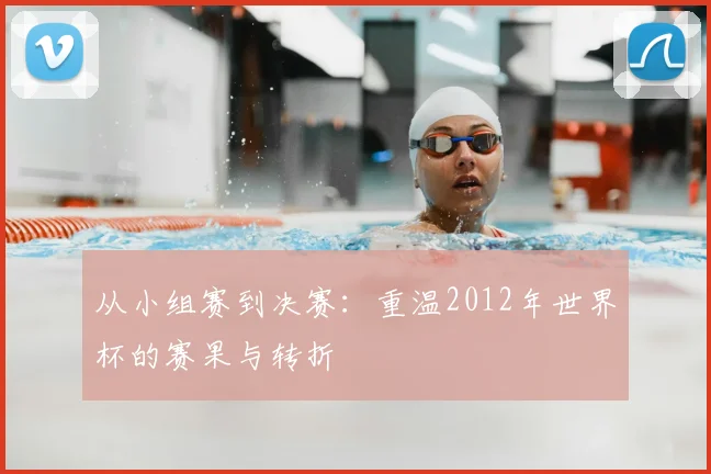 从小组赛到决赛：重温2012年世界杯的赛果与转折