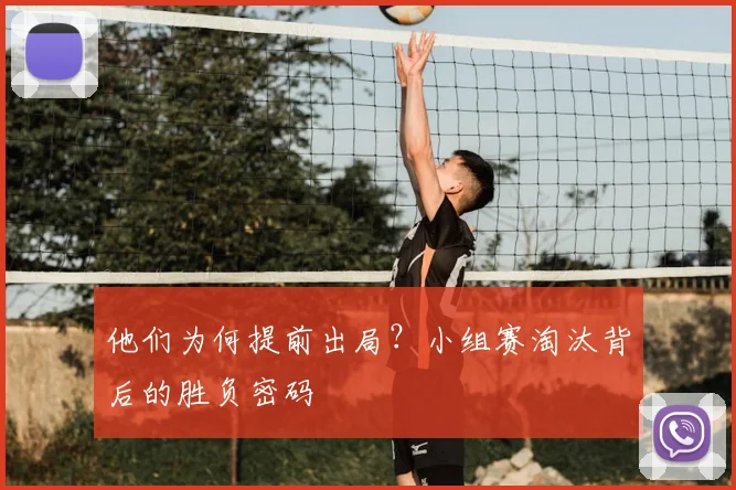 他们为何提前出局?小组赛淘汰背后的胜负密码