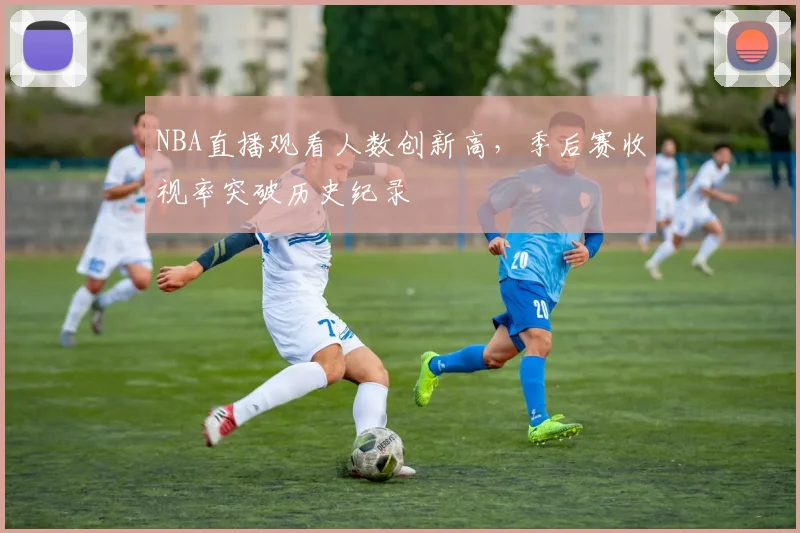 NBA直播观看人数创新高,季后赛收视率突破历史纪录