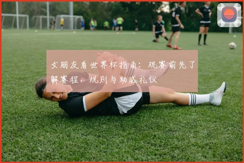 女朋友看世界杯指南：观赛前先了解赛程、规则与助威礼仪