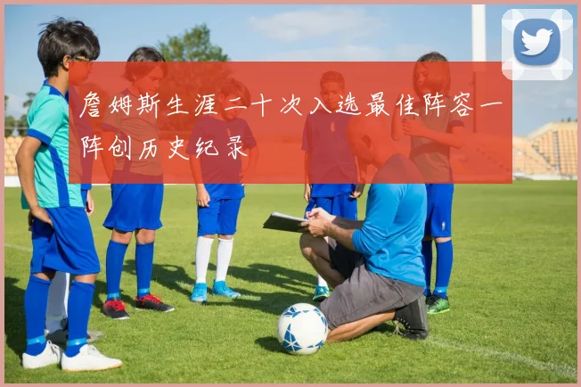 詹姆斯生涯二十次入选最佳阵容一阵创历史纪录