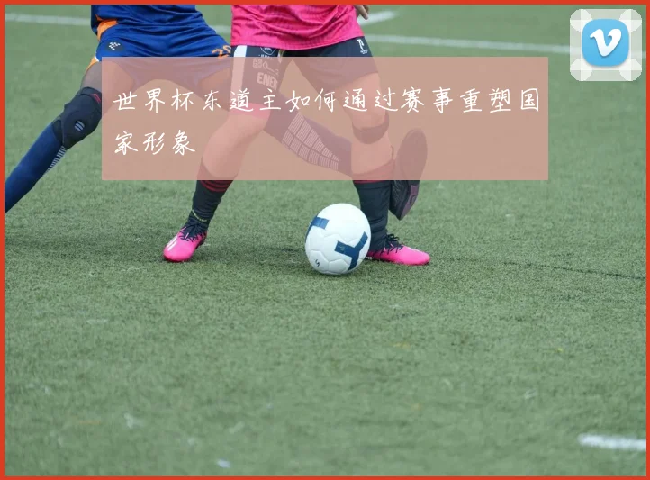 世界杯东道主如何通过赛事重塑国家形象