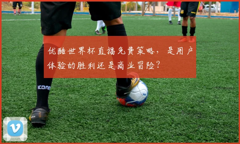 优酷世界杯直播免费策略，是用户体验的胜利还是商业冒险？