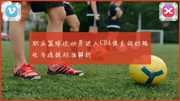 职业篮球运动员进入CBA俱乐部的路径与选拔标准解析