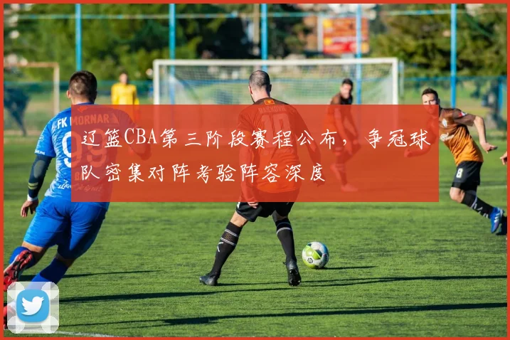 辽篮CBA第三阶段赛程公布，争冠球队密集对阵考验阵容深度