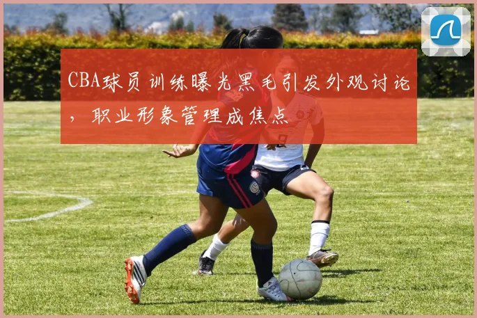 CBA球员训练曝光黑毛引发外观讨论，职业形象管理成焦点