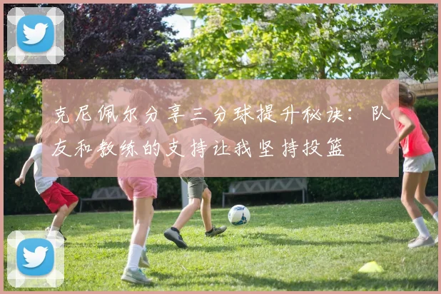 克尼佩尔分享三分球提升秘诀：队友和教练的支持让我坚持投篮