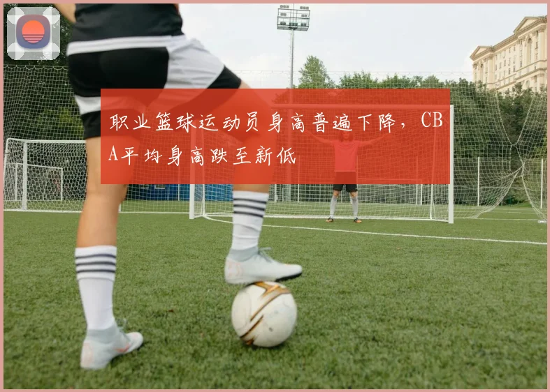 职业篮球运动员身高普遍下降，CBA平均身高跌至新低
