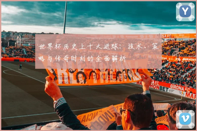 世界杯历史上十大进球:技术、策略与传奇时刻的全面解析