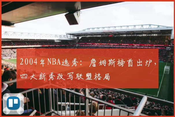 2004年NBA选秀：詹姆斯榜首出炉，四大新秀改写联盟格局
