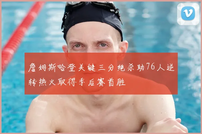 詹姆斯哈登关键三分绝杀助76人逆转热火取得季后赛首胜