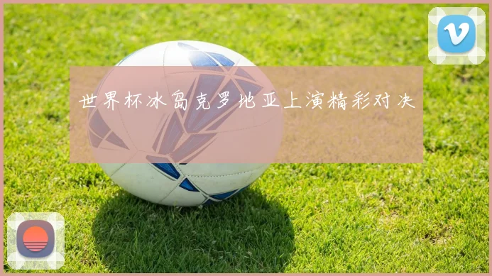 世界杯冰岛克罗地亚上演精彩对决
