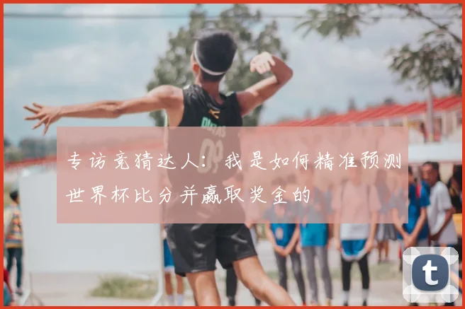 专访竞猜达人：我是如何精准预测世界杯比分并赢取奖金的