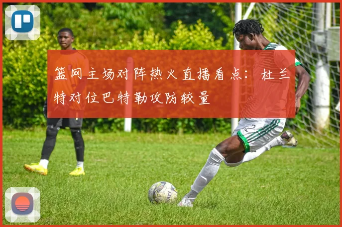 篮网主场对阵热火直播看点：杜兰特对位巴特勒攻防较量