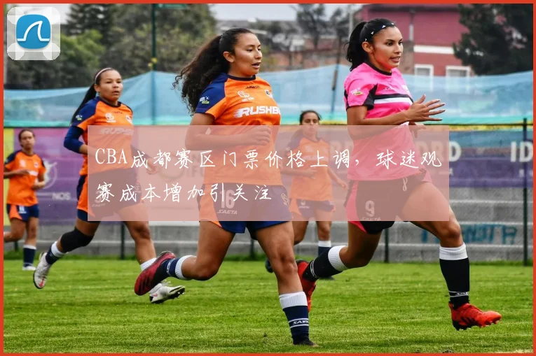 CBA成都赛区门票价格上调,球迷观赛成本增加引关注