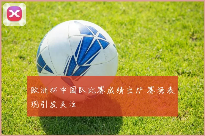 欧洲杯中国队比赛成绩出炉 赛场表现引发关注