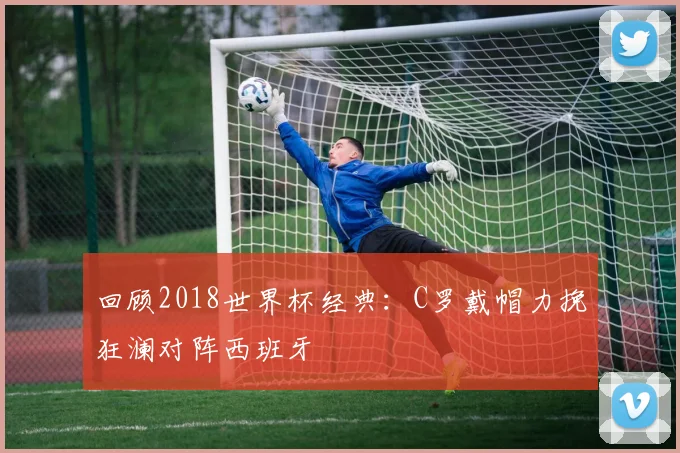 回顾2018世界杯经典：C罗戴帽力挽狂澜对阵西班牙