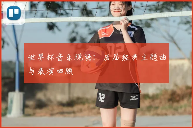 世界杯音乐现场：历届经典主题曲与表演回顾
