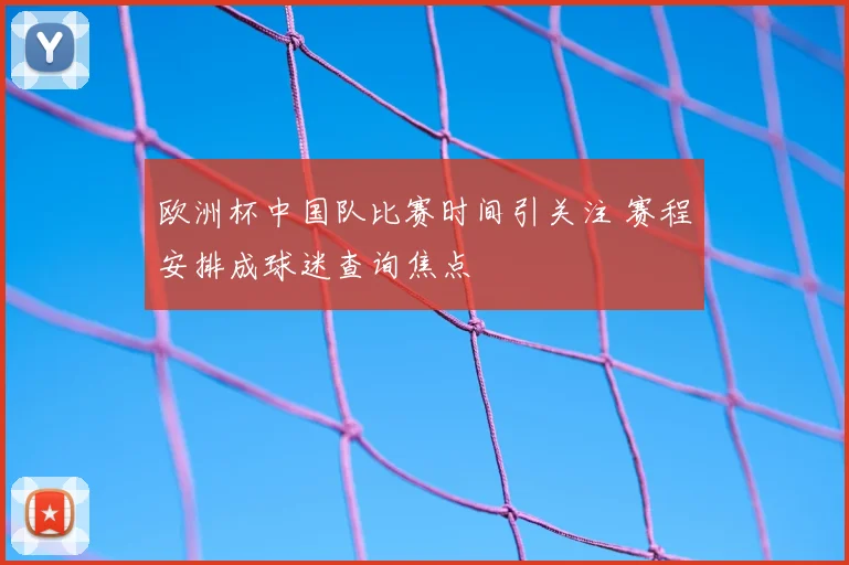 欧洲杯中国队比赛时间引关注 赛程安排成球迷查询焦点