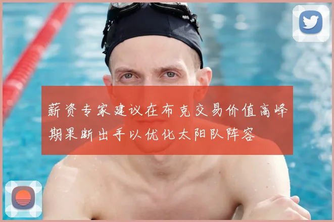薪资专家建议在布克交易价值高峰期果断出手以优化太阳队阵容