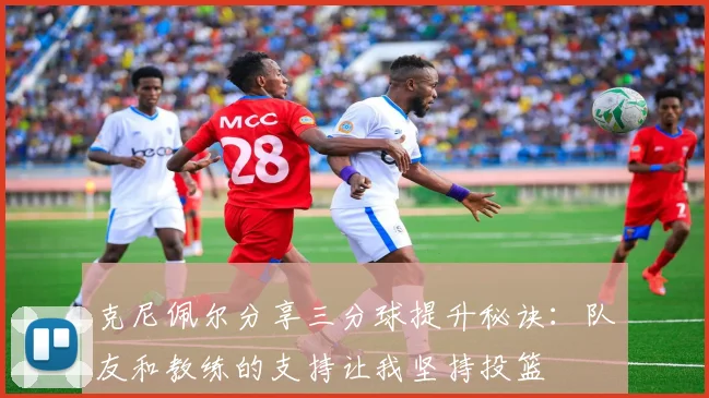克尼佩尔分享三分球提升秘诀：队友和教练的支持让我坚持投篮