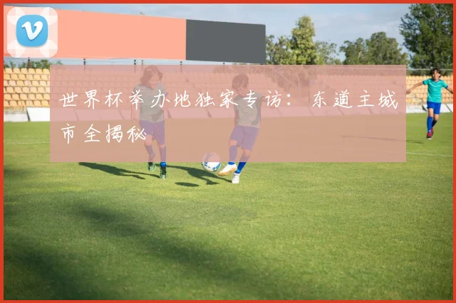 世界杯举办地独家专访:东道主城市全揭秘