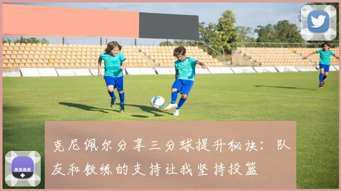 克尼佩尔分享三分球提升秘诀：队友和教练的支持让我坚持投篮