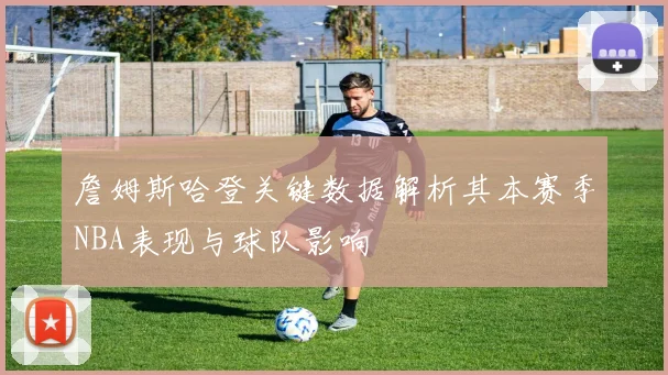 詹姆斯哈登关键数据解析其本赛季NBA表现与球队影响