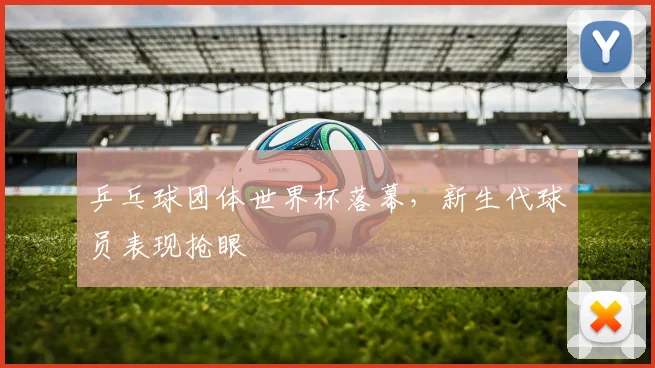 乒乓球团体世界杯落幕，新生代球员表现抢眼