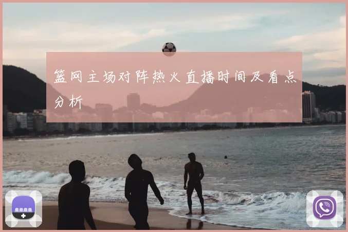 篮网主场对阵热火直播时间及看点分析