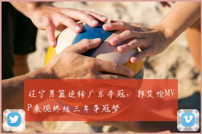 辽宁男篮逆转广东夺冠，郭艾伦MVP表现终结三年争冠梦