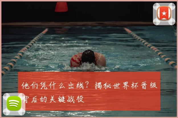 他们凭什么出线？揭秘世界杯晋级背后的关键战役