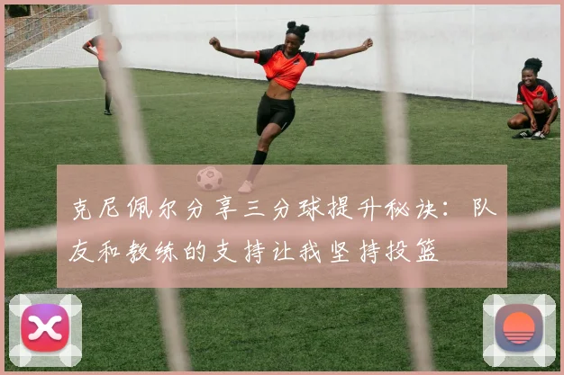 克尼佩尔分享三分球提升秘诀:队友和教练的支持让我坚持投篮