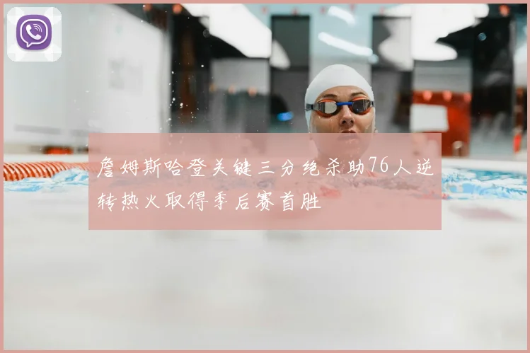 詹姆斯哈登关键三分绝杀助76人逆转热火取得季后赛首胜