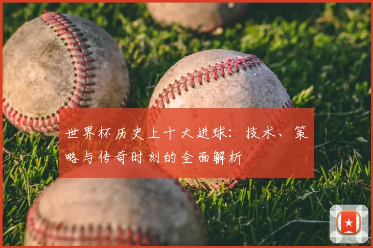 世界杯历史上十大进球：技术、策略与传奇时刻的全面解析