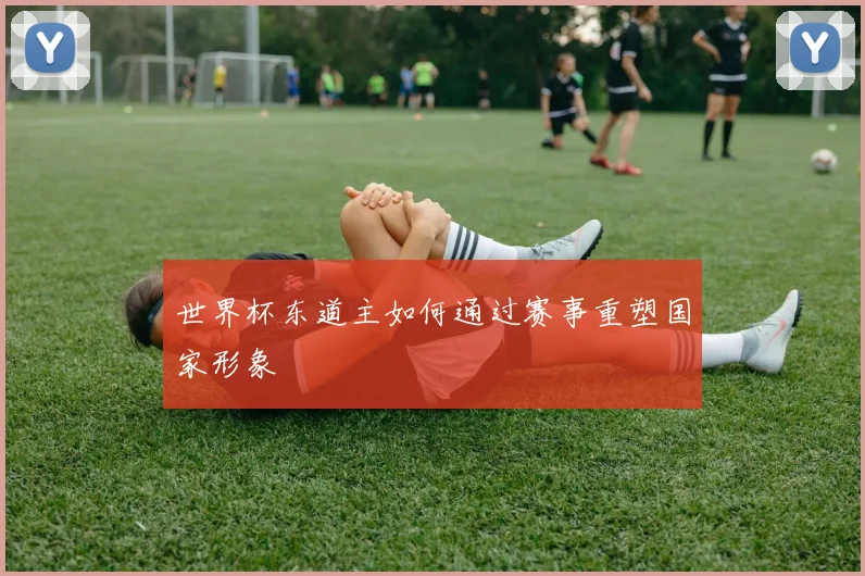 世界杯东道主如何通过赛事重塑国家形象