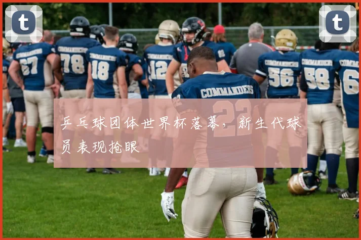 乒乓球团体世界杯落幕，新生代球员表现抢眼